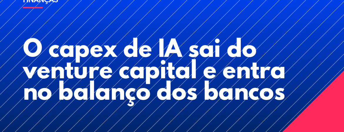 O capex de IA sai do venture capital e entra no balanço dos bancos