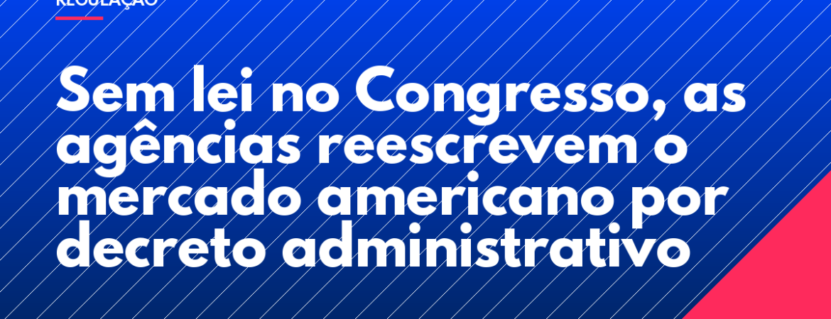 Sem lei no Congresso, as agências reescrevem o mercado americano por decreto administrativo