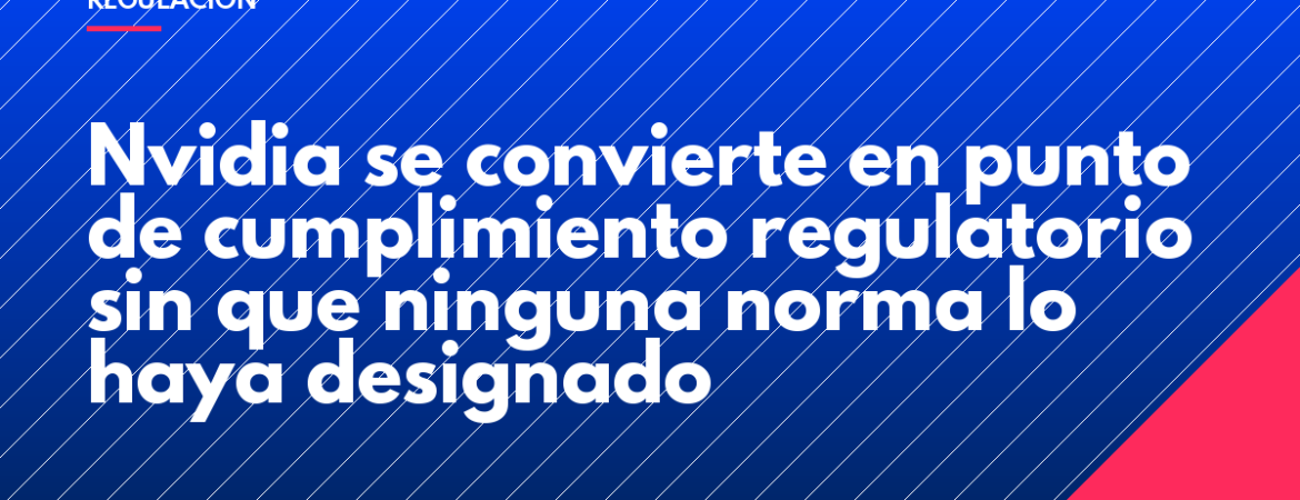 Nvidia se convierte en punto de cumplimiento regulatorio sin que ninguna norma lo haya designado